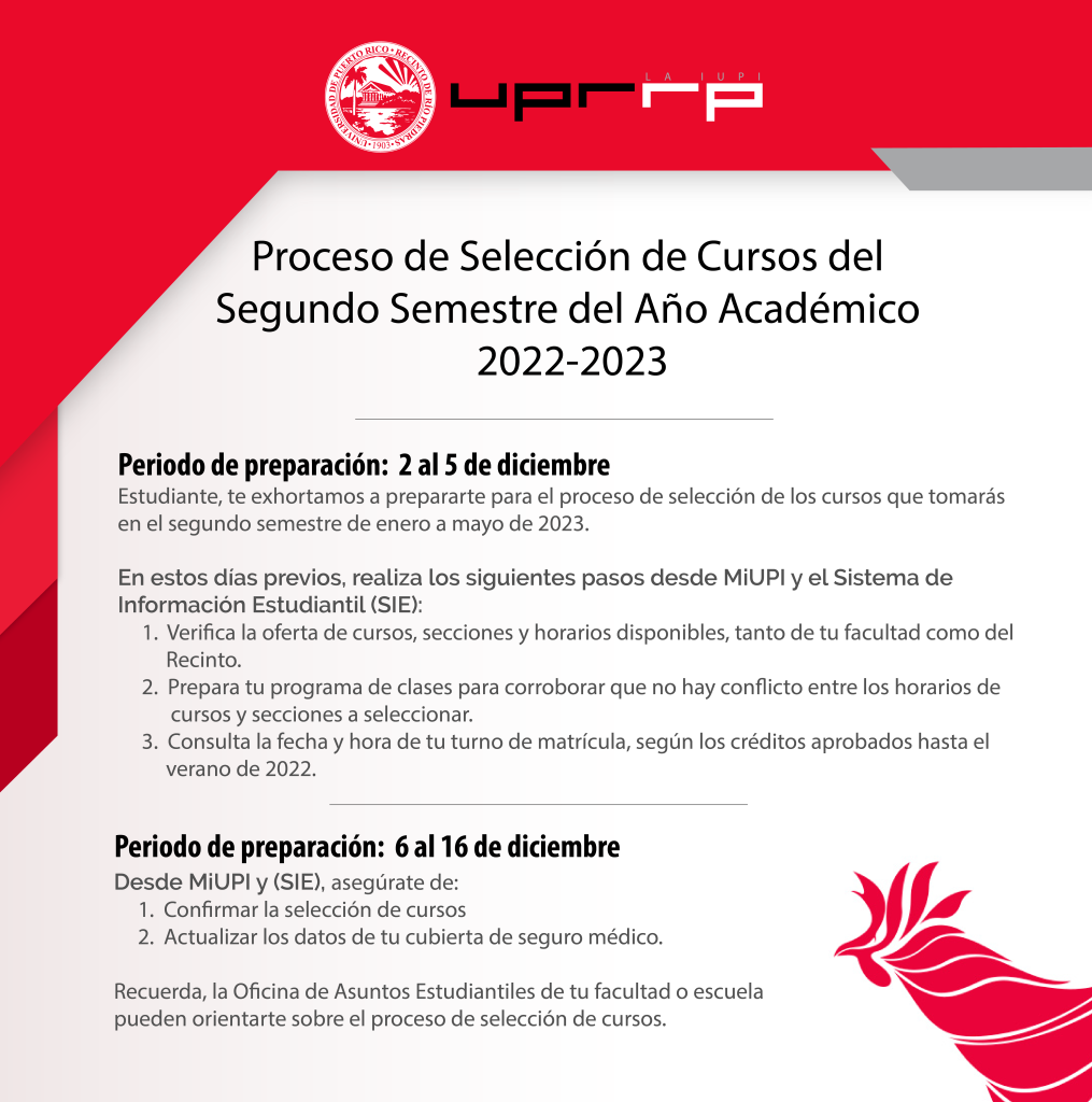 Periodo de preparación: 2 al 5 de diciembre   Estudiante, te exhortamos a prepararte para el proceso de selección de los cursos que tomarás en el segundo semestre de enero a mayo de 2023.      En estos días previos, realiza los siguientes pasos desde MiUPI y el Sistema de Información Estudiantil (SIE):   Verifica la oferta de cursos, secciones y horarios disponibles, tanto de tu facultad como del Recinto.  Prepara tu programa de clases para corroborar que no hay con icto entre los horarios de cursos y secciones a seleccionar.  Consulta la fecha y hora de tu turno de matrícula, según los créditos aprobados hasta el verano de 2022.      Periodo de preparación: 6 al 16 de diciembre   Desde MiUPI y (SIE), asegúrate de:  Confirmar la selección de cursos  Actualizar los datos de tu cubierta de seguro médico.      Recuerda, la Oficina de Asuntos Estudiantiles de tu facultad o escuela   pueden orientarte sobre el proceso de selección de cursos.