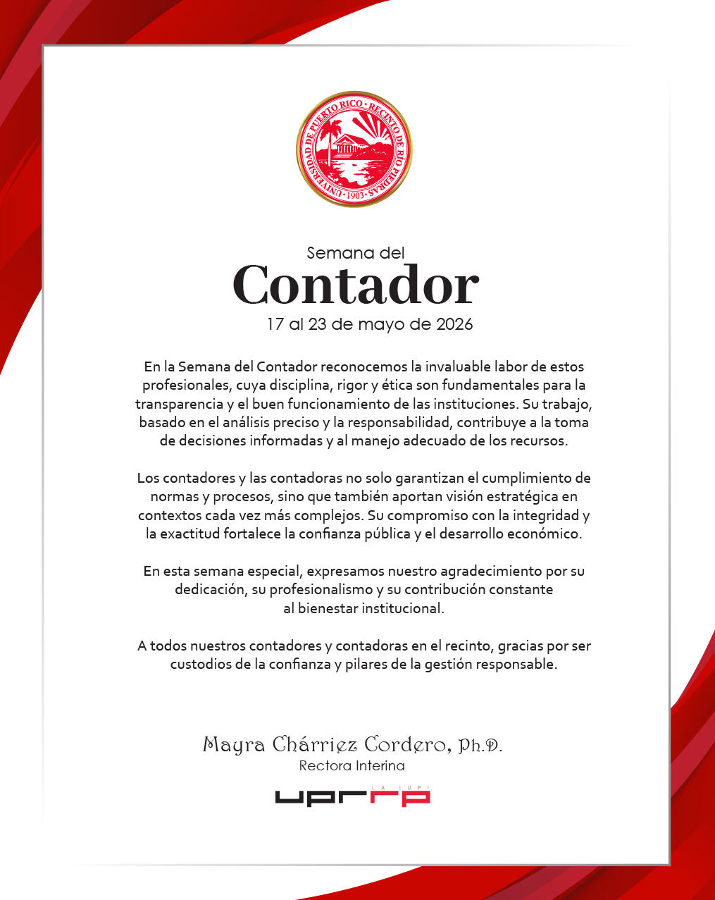 Semana del Contador 17 al 23 de mayo de 2026 En la Semana del Contador reconocemos la invaluable labor de estos profesionales, cuya disciplina, rigor y ética son fundamentales para la transparencia y el buen funcionamiento de las instituciones. Su trabajo, basado en el análisis preciso y la responsabilidad, contribuye a la toma de decisiones informadas y al manejo adecuado de los recursos. Los contadores y las contadoras no solo garantizan el cumplimiento de normas y procesos, sino que también aportan visión estratégica en contextos cada vez más complejos. Su compromiso con la integridad y la exactitud fortalece la confianza pública y el desarrollo económico. En esta semana especial, expresamos nuestro agradecimiento por su dedicación, su profesionalismo y su contribución constante al bienestar institucional. A todos nuestros contadores y contadoras en el recinto, gracias por ser custodios de la confianza y pilares de la gestión responsable. Mayra Charriez Cordero, Ph.D. Rectora Interina