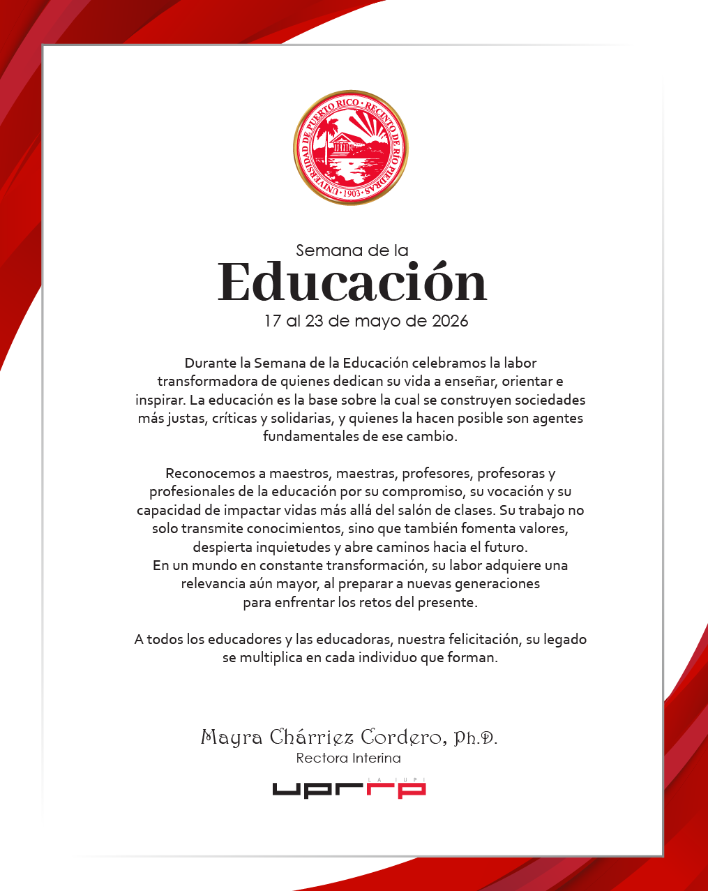 Semana de la Educación 17 al 23 de mayo de 2026 Durante la Semana de la Educación celebramos la labor transformadora de quienes dedican su vida a enseñar, orientar e inspirar. La educación es la base sobre la cual se construyen sociedades más justas, críticas y solidarias, y quienes la hacen posible son agentes fundamentales de ese cambio. Reconocemos a maestros, maestras, profesores, profesoras y profesionales de la educación por su compromiso, su vocación y su capacidad de impactar vidas más allá del salón de clases. Su trabajo no solo transmite conocimientos, sino que también fomenta valores, despierta inquietudes y abre caminos hacia el futuro. En un mundo en constante transformación, su labor adquiere una relevancia aún mayor, al preparar a nuevas generaciones para enfrentar los retos del presente. A todos los educadores y las educadoras, nuestra felicitación, su legado se multiplica en cada individuo que forman. Mayra Charriez Cordero, Ph.D. Rectora Interina
