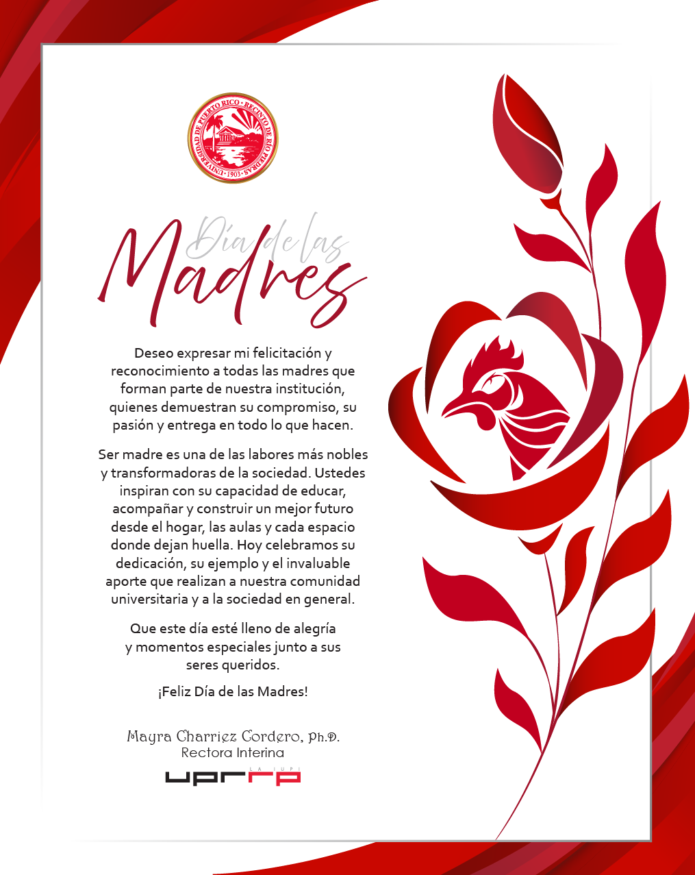 Día de las Madres 10 de marzo de 2026 Deseo expresar mi felicitación y reconocimiento a todas las madres que forman parte de nuestra institución, quienes demuestran su compromiso, su pasión y entrega en todo lo que hacen. Ser madre es una de las labores más nobles y transformadoras de la sociedad. Ustedes inspiran con su capacidad de educar, acompañar y construir un mejor futuro desde el hogar, las aulas y cada espacio donde dejan huella. Hoy celebramos su dedicación, su ejemplo y el invaluable aporte que realizan a nuestra comunidad universitaria y a la sociedad en general. Que este día esté lleno de alegría y momentos especiales junto a sus seres queridos. ¡Feliz Día de las Madres! Mayra Charriez Cordero, Ph.D. Rectora Interina