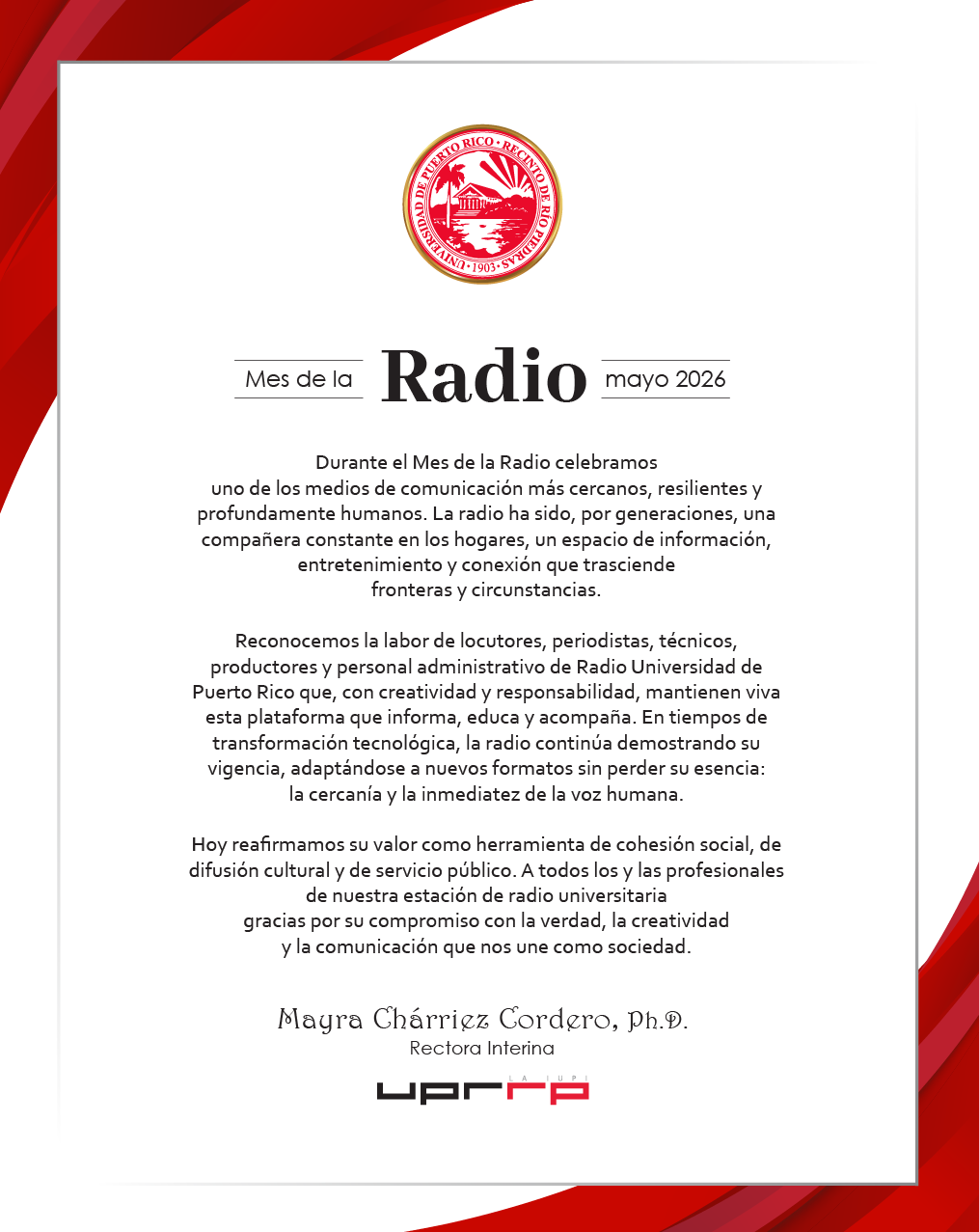 Arte felicitación mes de la radio Mes de la Radio mayo 2026 Durante el Mes de la Radio celebramos uno de los medios de comunicación más cercanos, resilientes y profundamente humanos. La radio ha sido, por generaciones, una compañera constante en los hogares, un espacio de información, entretenimiento y conexión que trasciende fronteras y circunstancias. Reconocemos la labor de locutores, periodistas, técnicos, productores y personal administrativo de Radio Universidad de Puerto Rico que, con creatividad y responsabilidad, mantienen viva esta plataforma que informa, educa y acompaña. En tiempos de transformación tecnológica, la radio continúa demostrando su vigencia, adaptándose a nuevos formatos sin perder su esencia: la cercanía y la inmediatez de la voz humana. Hoy reafirmamos su valor como herramienta de cohesión social, de difusión cultural y de servicio público. A todos los y las profesionales de nuestra estación de radio universitaria gracias por su compromiso con la verdad, la creatividad y la comunicación que nos une como sociedad. Mayra Charriez Cordero, Ph.D. Rectora Interina